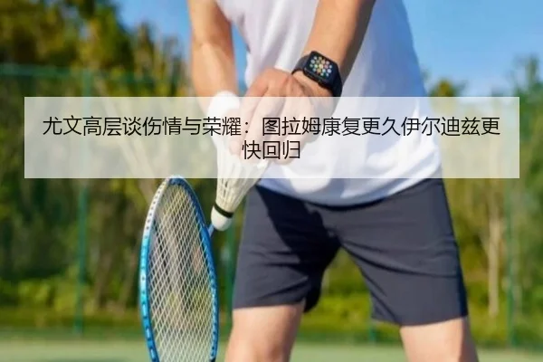 尤文高层谈伤情与荣耀:图拉姆康复更久伊尔迪兹更快回归
